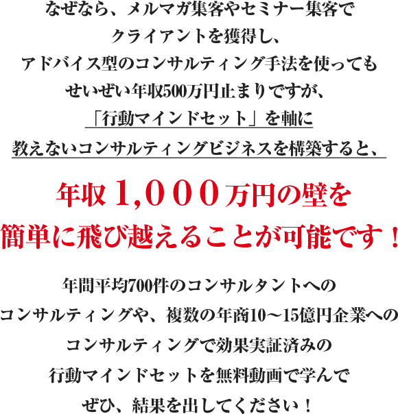 なぜなら、メルマガ集客やセミナー集客でクライアントを獲得し、アドバイス型のコンサルティング手法を使ってもせいぜい年収500万円止まりですが、最速年収1,000万円メソッドの一つ「お金を引き寄せる行動マインドセット」を軸に教えないコンサルティングビジネスを構築すると、年収１,０００万円の壁を簡単に飛び越えることが可能です！年間平均700件のコンサルタントへのコンサルティングや、複数の年商10?15億円企業へのコンサルティングで効果実証済みのお金を引き寄せる行動マインドセットを無料動画セミナーで学んで結果を出してください！