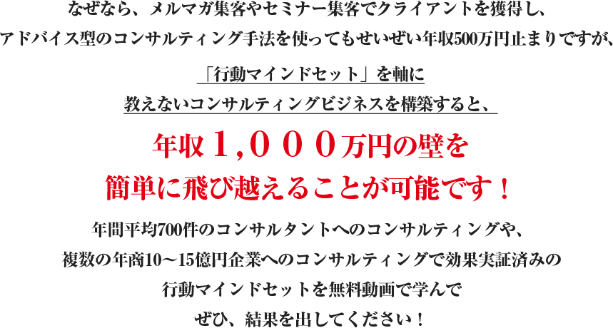 なぜなら、メルマガ集客やセミナー集客でクライアントを獲得し、アドバイス型のコンサルティング手法を使ってもせいぜい年収500万円止まりですが、最速年収1,000万円メソッドの一つ「お金を引き寄せる行動マインドセット」を軸に教えないコンサルティングビジネスを構築すると、年収１,０００万円の壁を簡単に飛び越えることが可能です！年間平均700件のコンサルタントへのコンサルティングや、複数の年商10?15億円企業へのコンサルティングで効果実証済みのお金を引き寄せる行動マインドセットを無料動画セミナーで学んで結果を出してください！